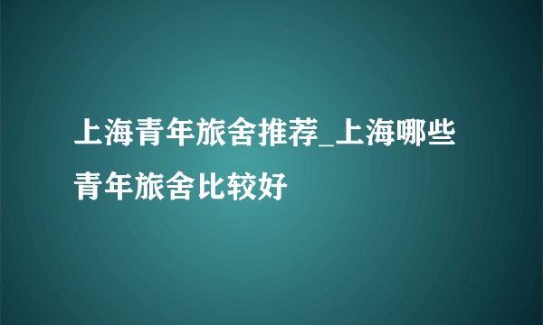 上海青年旅舍推荐_上海哪些青年旅舍比较好