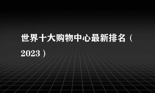 世界十大购物中心最新排名（2023） 