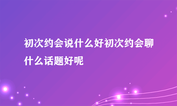 初次约会说什么好初次约会聊什么话题好呢