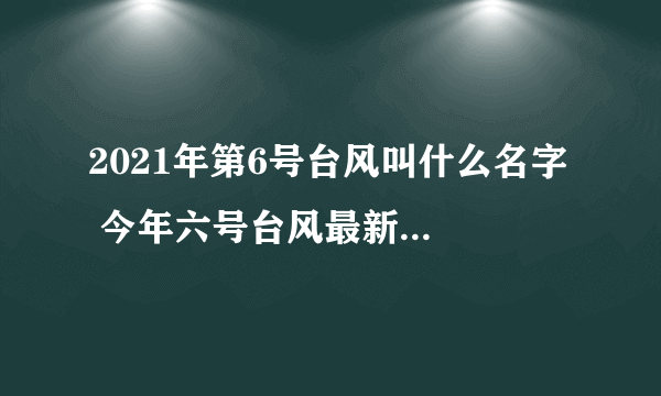 2021年第6号台风叫什么名字  今年六号台风最新消息路径图