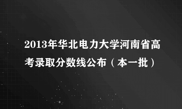 2013年华北电力大学河南省高考录取分数线公布（本一批）