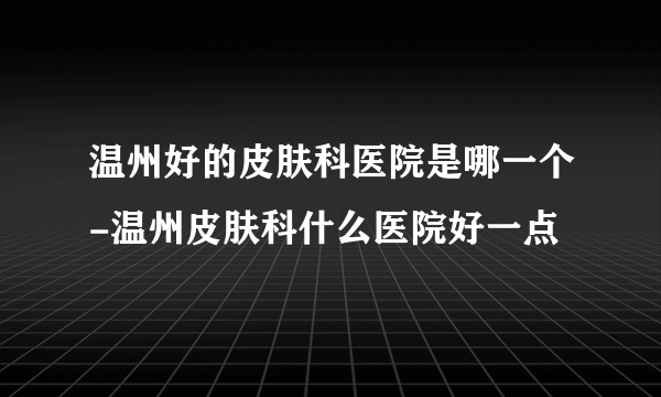 温州好的皮肤科医院是哪一个-温州皮肤科什么医院好一点