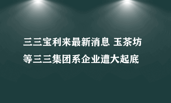 三三宝利来最新消息 玉茶坊等三三集团系企业遭大起底