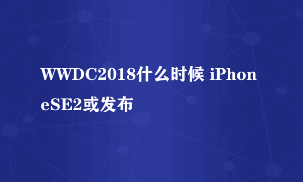 WWDC2018什么时候 iPhoneSE2或发布