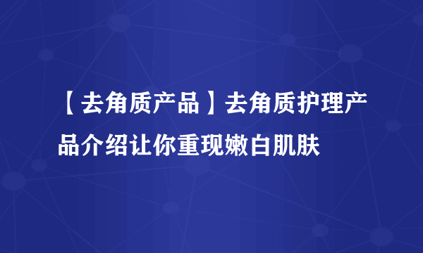 【去角质产品】去角质护理产品介绍让你重现嫩白肌肤