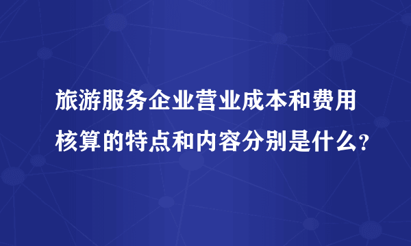 旅游服务企业营业成本和费用核算的特点和内容分别是什么？