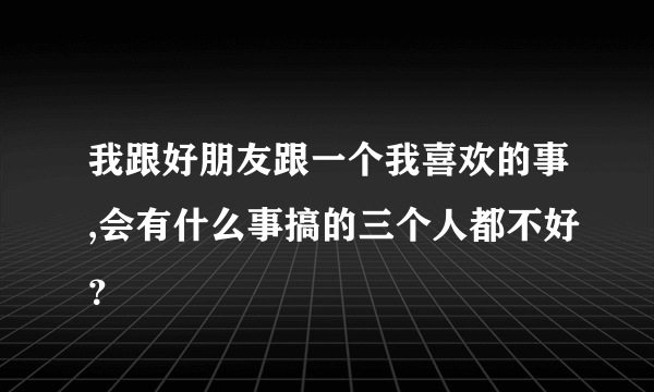 我跟好朋友跟一个我喜欢的事,会有什么事搞的三个人都不好？