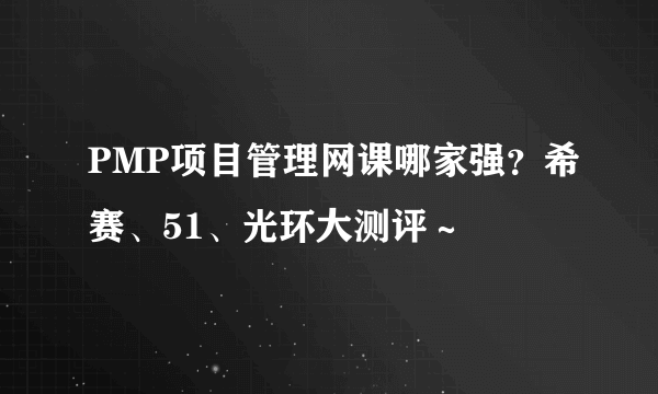 PMP项目管理网课哪家强？希赛、51、光环大测评～