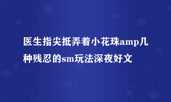 医生指尖抵弄着小花珠amp几种残忍的sm玩法深夜好文