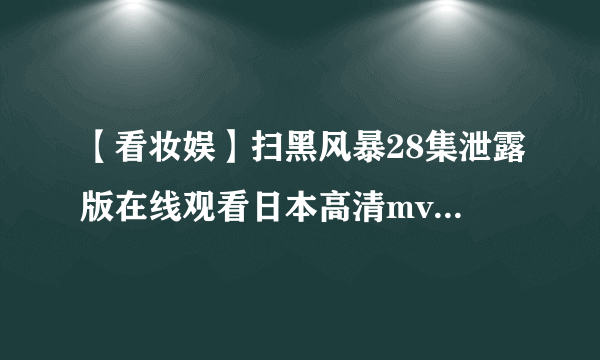 【看妆娱】扫黑风暴28集泄露版在线观看日本高清mv视频 高清未删减资源正片打包下载