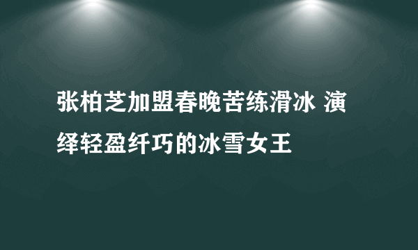 张柏芝加盟春晚苦练滑冰 演绎轻盈纤巧的冰雪女王