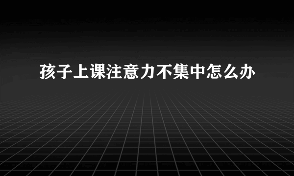 孩子上课注意力不集中怎么办