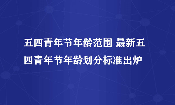 五四青年节年龄范围 最新五四青年节年龄划分标准出炉