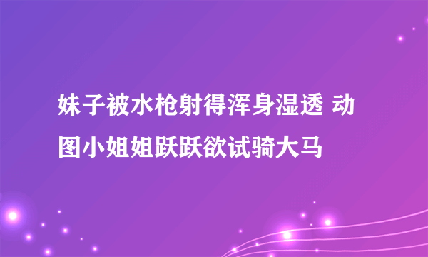 妹子被水枪射得浑身湿透 动图小姐姐跃跃欲试骑大马