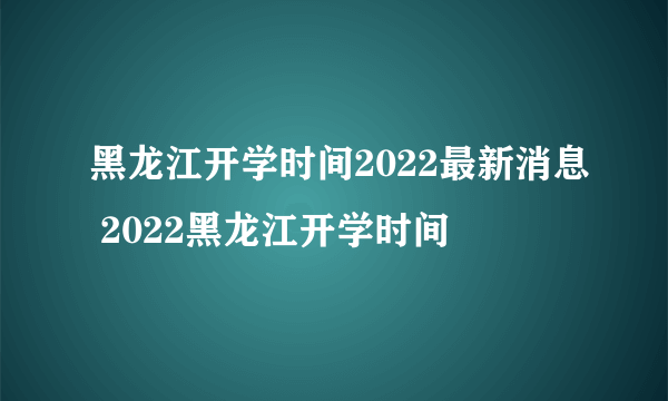 黑龙江开学时间2022最新消息 2022黑龙江开学时间