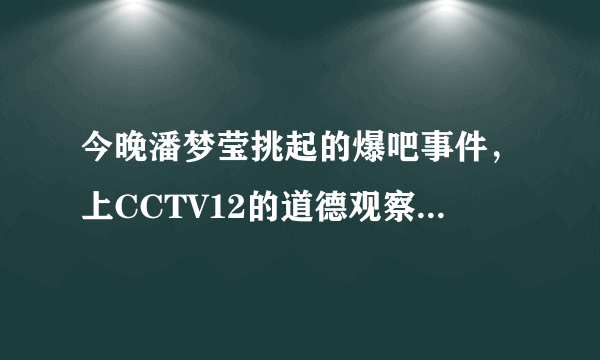 今晚潘梦莹挑起的爆吧事件，上CCTV12的道德观察，真的假的？