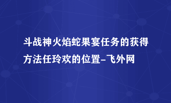 斗战神火焰蛇果宴任务的获得方法任玲欢的位置-飞外网