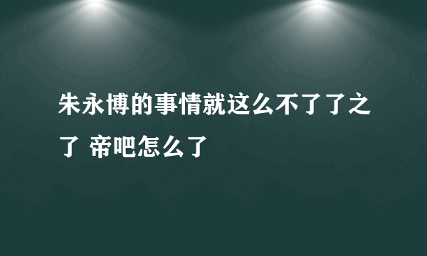 朱永博的事情就这么不了了之了 帝吧怎么了