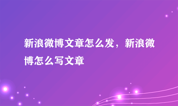 新浪微博文章怎么发，新浪微博怎么写文章