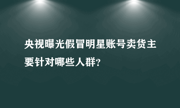 央视曝光假冒明星账号卖货主要针对哪些人群？