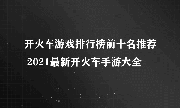 开火车游戏排行榜前十名推荐 2021最新开火车手游大全