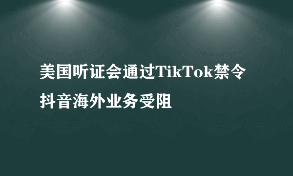 美国听证会通过TikTok禁令 抖音海外业务受阻