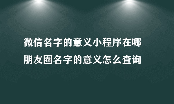 微信名字的意义小程序在哪 朋友圈名字的意义怎么查询