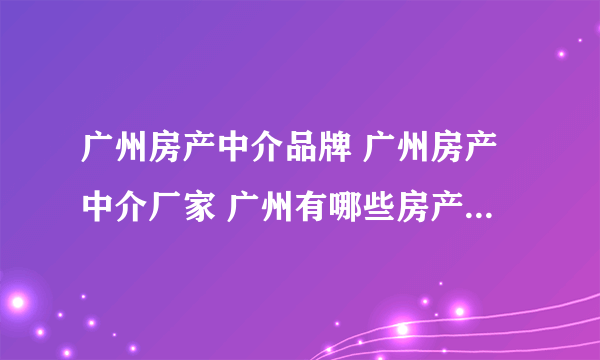 广州房产中介品牌 广州房产中介厂家 广州有哪些房产中介品牌【品牌库】