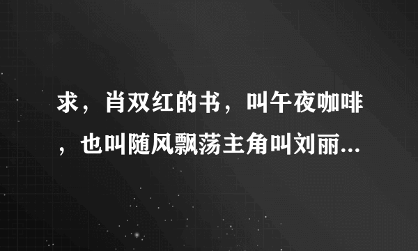 求，肖双红的书，叫午夜咖啡，也叫随风飘荡主角叫刘丽萍，发我226297467