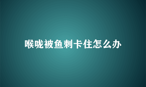 喉咙被鱼刺卡住怎么办