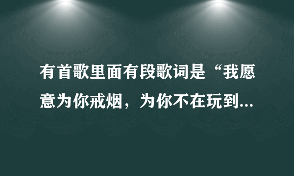 有首歌里面有段歌词是“我愿意为你戒烟，为你不在玩到凌晨三点…”谁知道是什么歌？告诉下