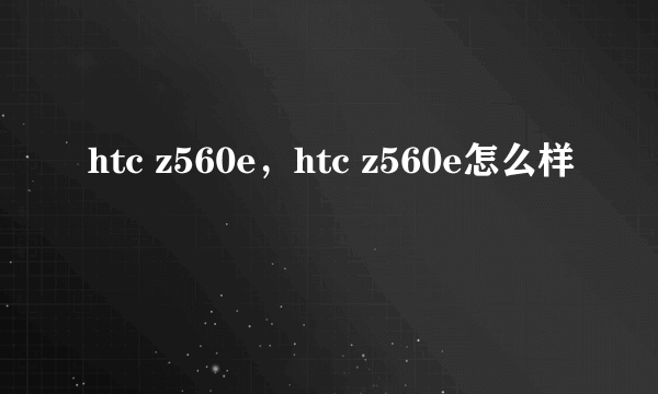 htc z560e，htc z560e怎么样