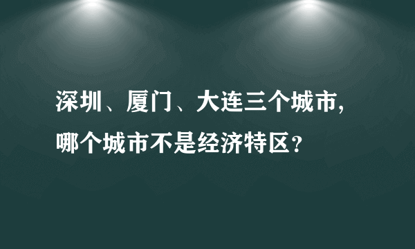 深圳、厦门、大连三个城市,哪个城市不是经济特区？