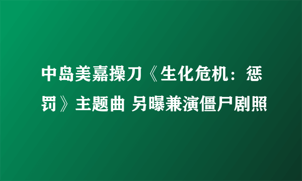 中岛美嘉操刀《生化危机：惩罚》主题曲 另曝兼演僵尸剧照