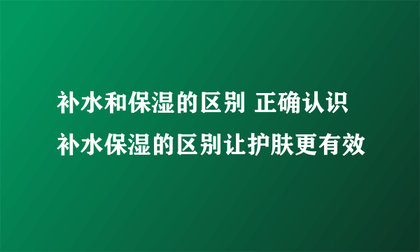 补水和保湿的区别 正确认识补水保湿的区别让护肤更有效