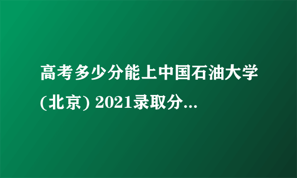 高考多少分能上中国石油大学(北京) 2021录取分数线是多少