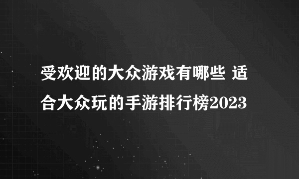 受欢迎的大众游戏有哪些 适合大众玩的手游排行榜2023