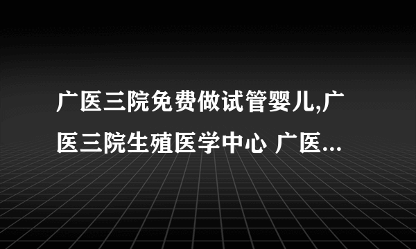 广医三院免费做试管婴儿,广医三院生殖医学中心 广医三院生殖中心三代试管