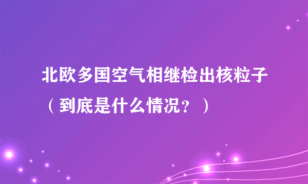 北欧多国空气相继检出核粒子（到底是什么情况？）