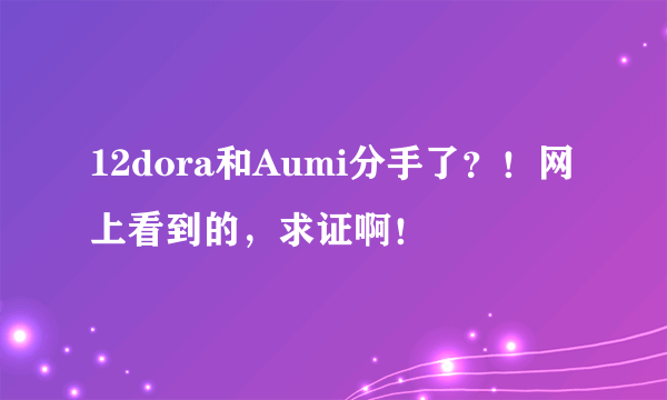 12dora和Aumi分手了？！网上看到的，求证啊！