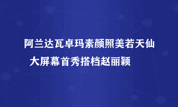 阿兰达瓦卓玛素颜照美若天仙  大屏幕首秀搭档赵丽颖