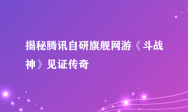 揭秘腾讯自研旗舰网游《斗战神》见证传奇