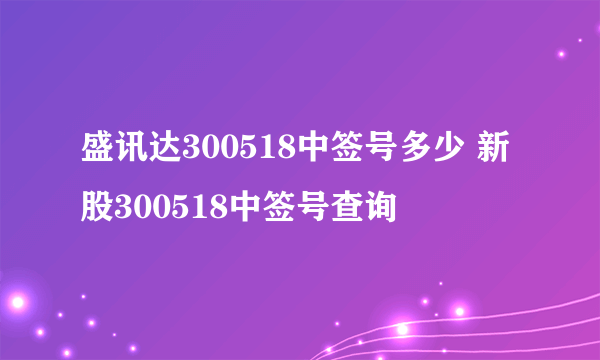 盛讯达300518中签号多少 新股300518中签号查询