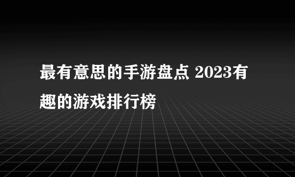 最有意思的手游盘点 2023有趣的游戏排行榜