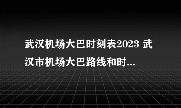 武汉机场大巴时刻表2023 武汉市机场大巴路线和时间表 武汉天河机场大巴最新时刻表