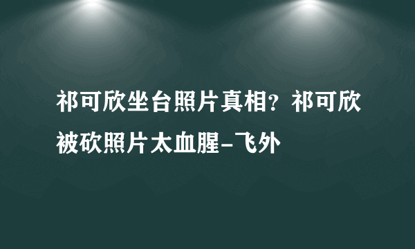 祁可欣坐台照片真相？祁可欣被砍照片太血腥-飞外