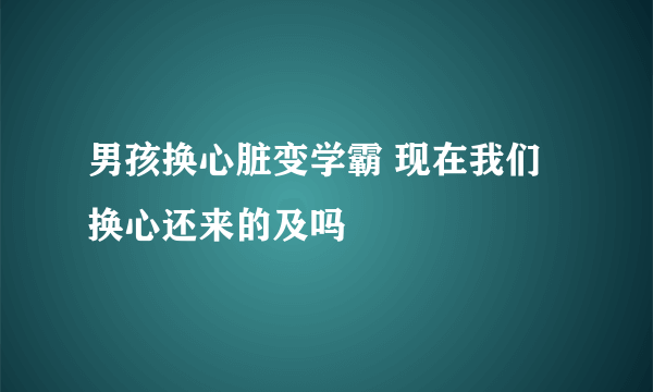 男孩换心脏变学霸 现在我们换心还来的及吗