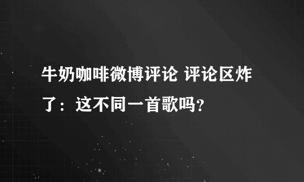 牛奶咖啡微博评论 评论区炸了：这不同一首歌吗？