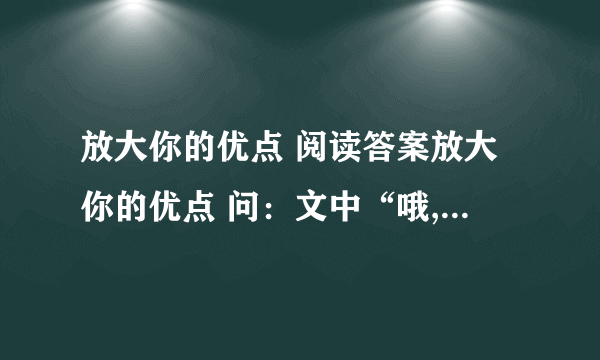 放大你的优点 阅读答案放大你的优点 问：文中“哦,我能把名字写得叫人称赞,那我就能把字写漂亮,能把字写漂亮,我就能把文章写得好看；——————,——————.（说说青年人还想到了什么?续写）