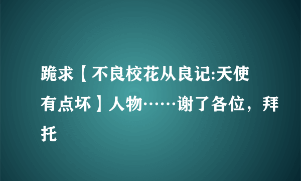 跪求【不良校花从良记:天使有点坏】人物……谢了各位，拜托